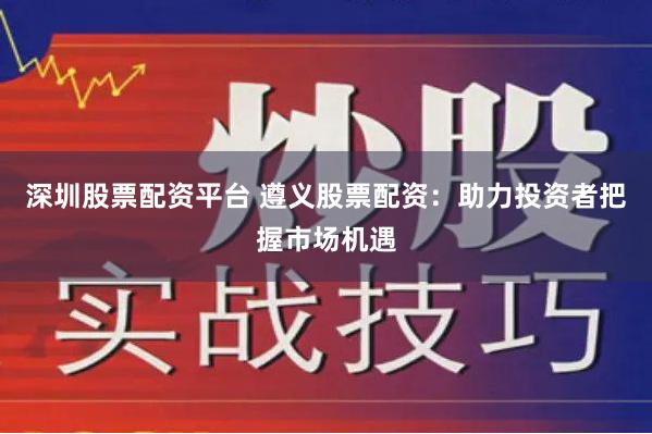 深圳股票配资平台 遵义股票配资：助力投资者把握市场机遇