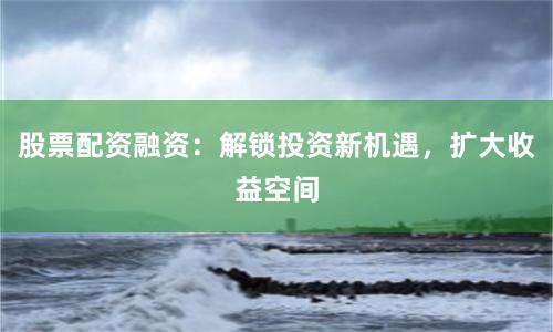 股票配资融资：解锁投资新机遇，扩大收益空间