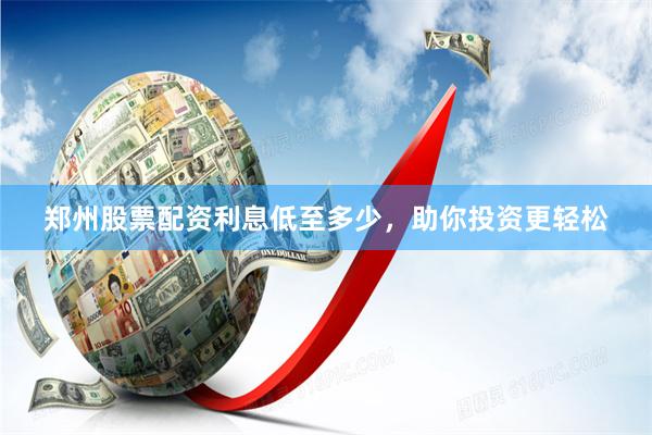 郑州股票配资利息低至多少，助你投资更轻松