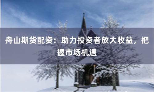舟山期货配资：助力投资者放大收益，把握市场机遇