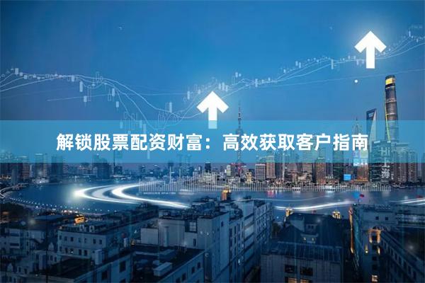 解锁股票配资财富:高效获取客户指南