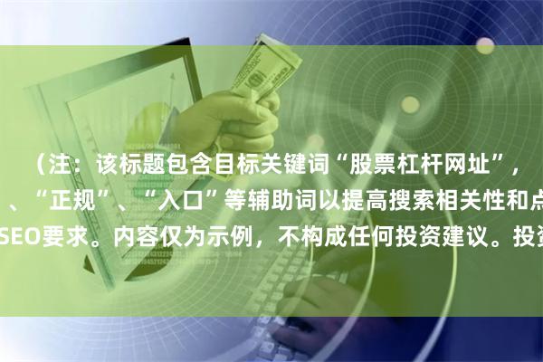 （注：该标题包含目标关键词“股票杠杆网址”，并添加了“平台官网”、“正规”、“入口”等辅助词以提高搜索相关性和点击率，符合SEO要求。内容仅为示例，不构成任何投资建议。投资有风险，请通过正规合法渠道进行。）